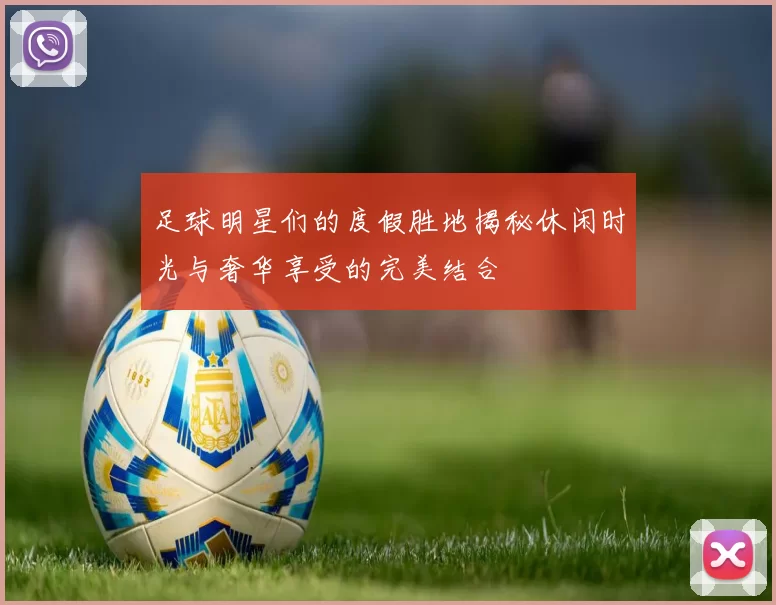 足球明星们的度假胜地揭秘休闲时光与奢华享受的完美结合