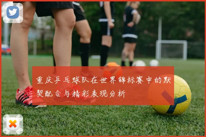 重庆乒乓球队在世界锦标赛中的默契配合与精彩表现分析