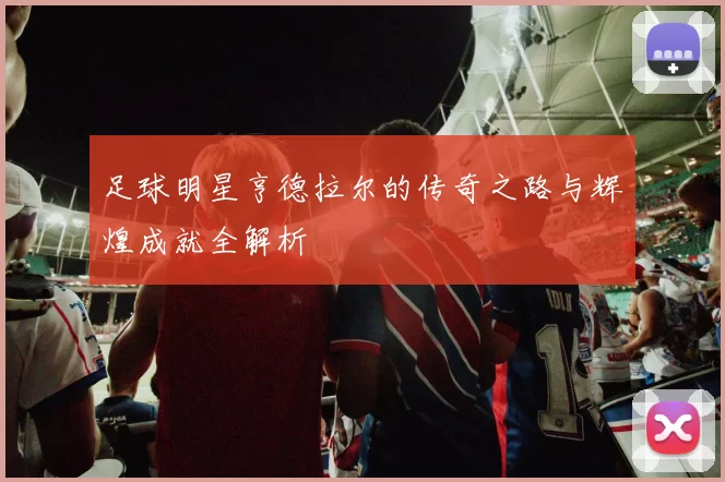 足球明星亨德拉尔的传奇之路与辉煌成就全解析
