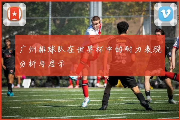 广州排球队在世界杯中的耐力表现分析与启示