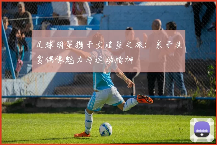 足球明星携子女追星之旅：亲子共赏偶像魅力与运动精神