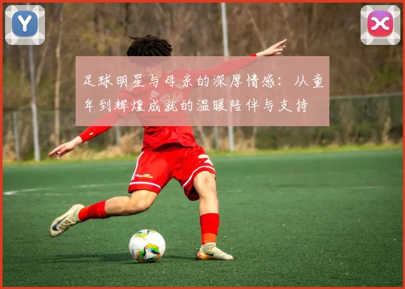 足球明星与母亲的深厚情感：从童年到辉煌成就的温暖陪伴与支持