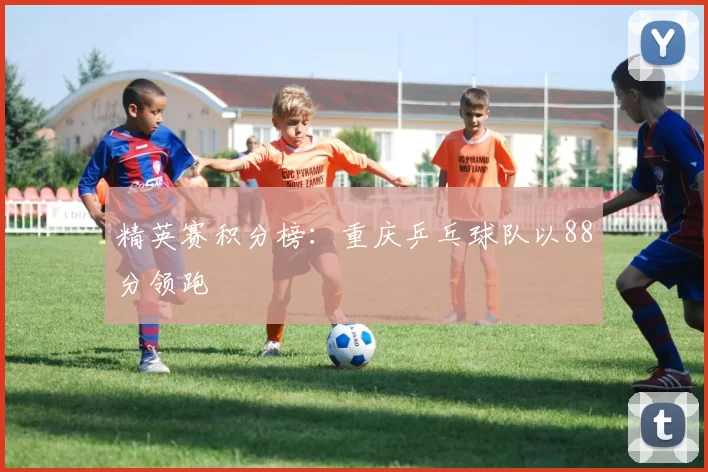 精英赛积分榜：重庆乒乓球队以88分领跑