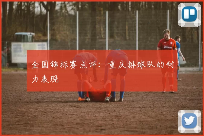 全国锦标赛点评：重庆排球队的耐力表现